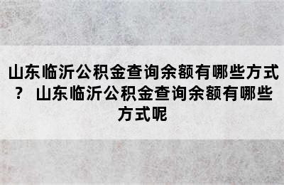 山东临沂公积金查询余额有哪些方式？ 山东临沂公积金查询余额有哪些方式呢